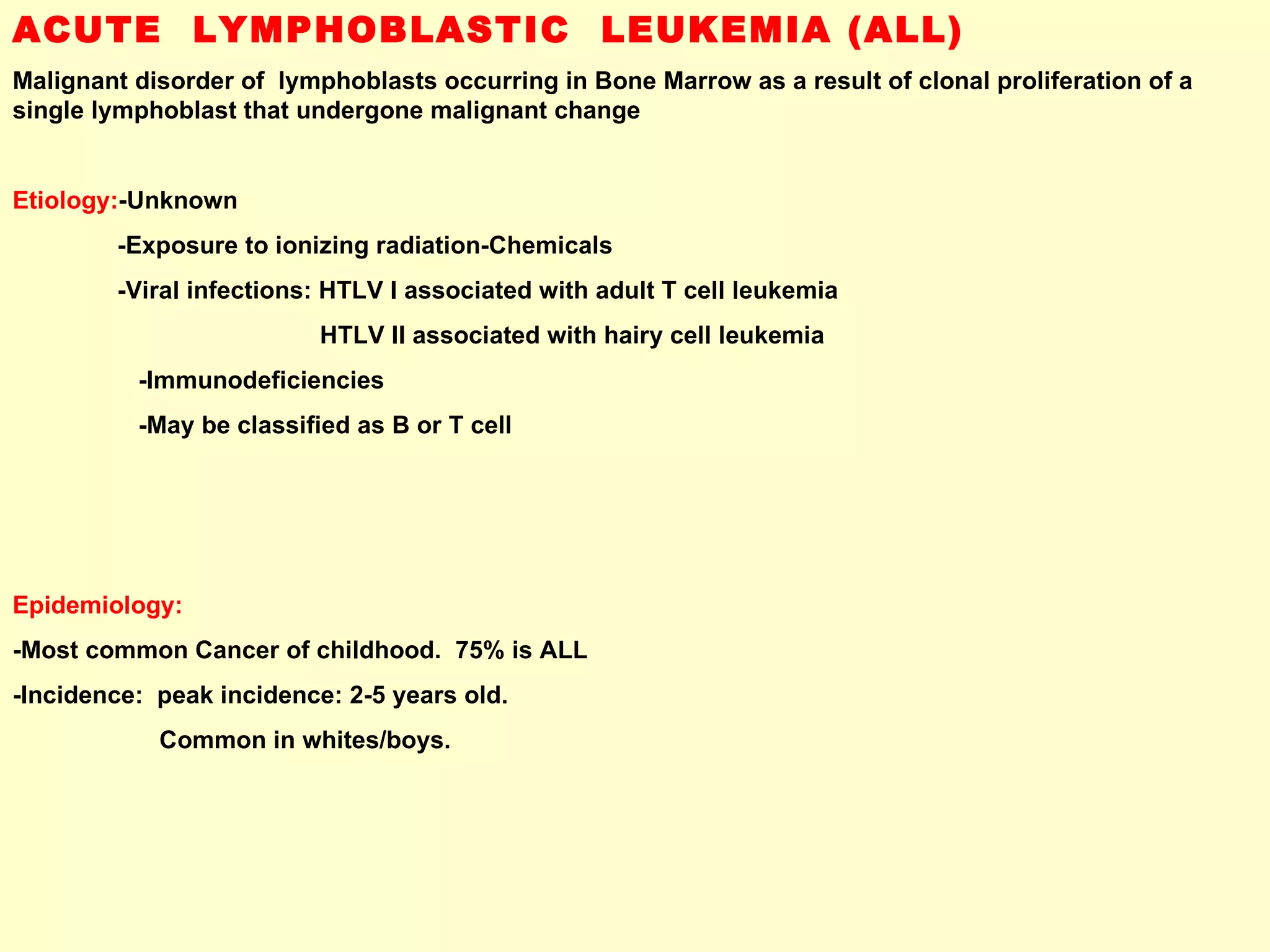 ACUTE  LYMPHOBLASTIC  LEUKEMIA (ALL) Malignant disorder of  lymphoblasts occurring in Bone Marrow as a result of clonal proliferation of a single lymphoblast that undergone malignant change Etiology: -Unknown -Exposure to ionizing radiation-Chemicals  -Viral infections: HTLV I associated with adult T cell leukemia HTLV II associated with hairy cell leukemia -Immunodeficiencies -May be classified as B or T cell Epidemiology: -Most common Cancer of childhood.  75% is ALL -Incidence:  peak incidence: 2-5 years old.  Common in whites/boys. 