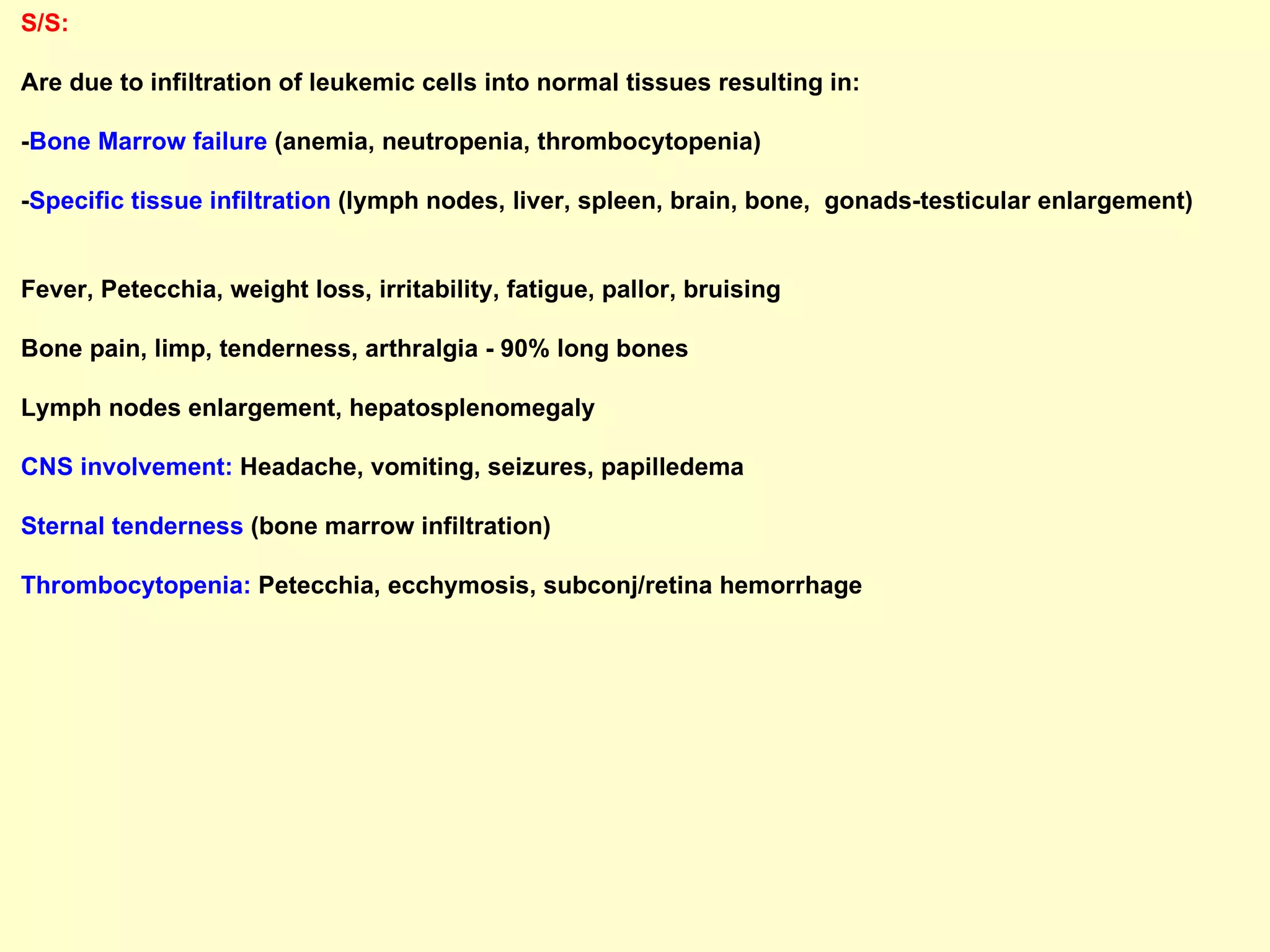 S/S:   Are due to infiltration of leukemic cells into normal tissues resulting in: - Bone Marrow failure  (anemia, neutropenia, thrombocytopenia) - Specific tissue infiltration  (lymph nodes, liver, spleen, brain, bone,  gonads-testicular enlargement)  Fever, Petecchia, weight loss, irritability, fatigue, pallor, bruising  Bone pain, limp, tenderness, arthralgia - 90% long bones Lymph nodes enlargement, hepatosplenomegaly CNS involvement:  Headache, vomiting, seizures, papilledema  Sternal tenderness  (bone marrow infiltration) Thrombocytopenia:  Petecchia, ecchymosis, subconj/retina hemorrhage   