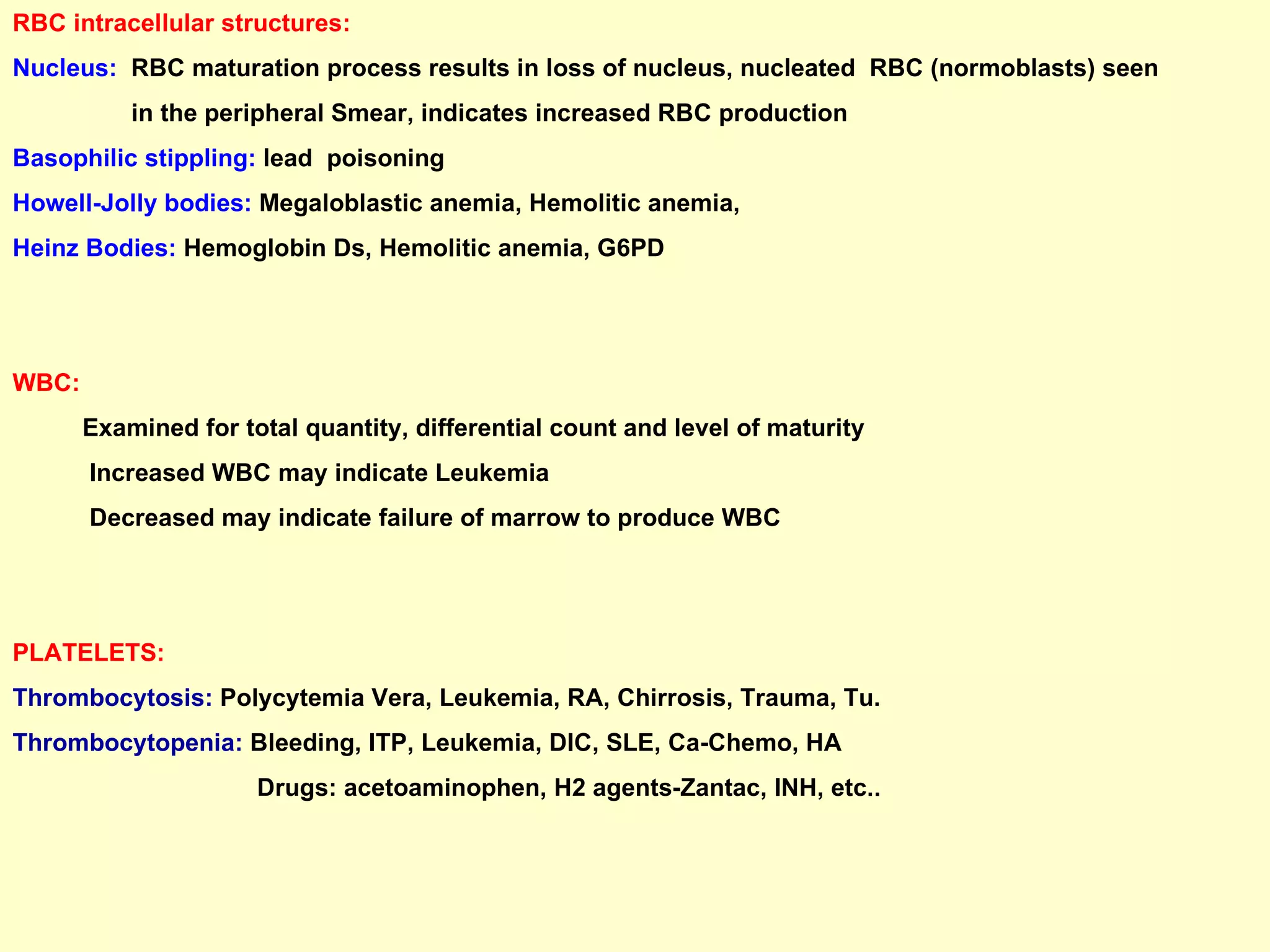 RBC intracellular structures: Nucleus:  RBC maturation process results in loss of nucleus, nucleated  RBC (normoblasts) seen  in the peripheral Smear, indicates increased RBC production Basophilic stippling:  lead  poisoning  Howell-Jolly bodies:  Megaloblastic anemia, Hemolitic anemia, Heinz Bodies:  Hemoglobin Ds, Hemolitic anemia, G6PD  WBC:   Examined for total quantity, differential count and level of maturity  Increased WBC may indicate Leukemia Decreased may indicate failure of marrow to produce WBC PLATELETS: Thrombocytosis:  Polycytemia Vera, Leukemia, RA, Chirrosis, Trauma, Tu. Thrombocytopenia:  Bleeding, ITP, Leukemia, DIC, SLE, Ca-Chemo, HA Drugs: acetoaminophen, H2 agents-Zantac, INH, etc..  