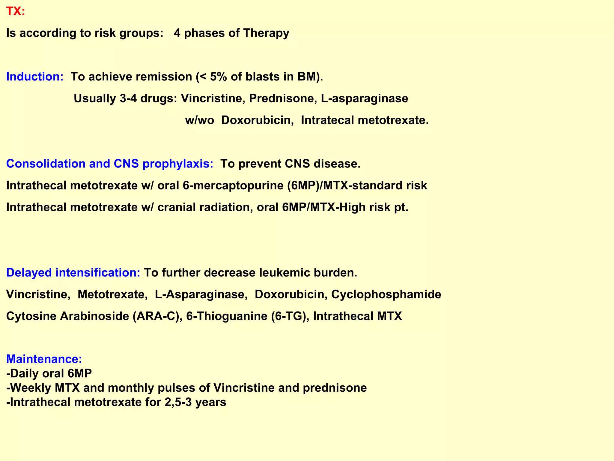 TX:  Is according to risk groups:  4 phases of Therapy  Induction:   To achieve remission (< 5% of blasts in BM). Usually 3-4 drugs: Vincristine, Prednisone, L-asparaginase  w/wo  Doxorubicin,  Intratecal metotrexate. Consolidation and CNS prophylaxis:   To prevent CNS disease.  Intrathecal metotrexate w/ oral 6-mercaptopurine (6MP)/MTX-standard risk Intrathecal metotrexate w/ cranial radiation, oral 6MP/MTX-High risk pt. Delayed intensification:   To further decrease leukemic burden. Vincristine,  Metotrexate,  L-Asparaginase,  Doxorubicin, Cyclophosphamide Cytosine Arabinoside (ARA-C), 6-Thioguanine (6-TG), Intrathecal MTX Maintenance: -Daily oral 6MP -Weekly MTX and monthly pulses of Vincristine and prednisone -Intrathecal metotrexate for 2,5-3 years 