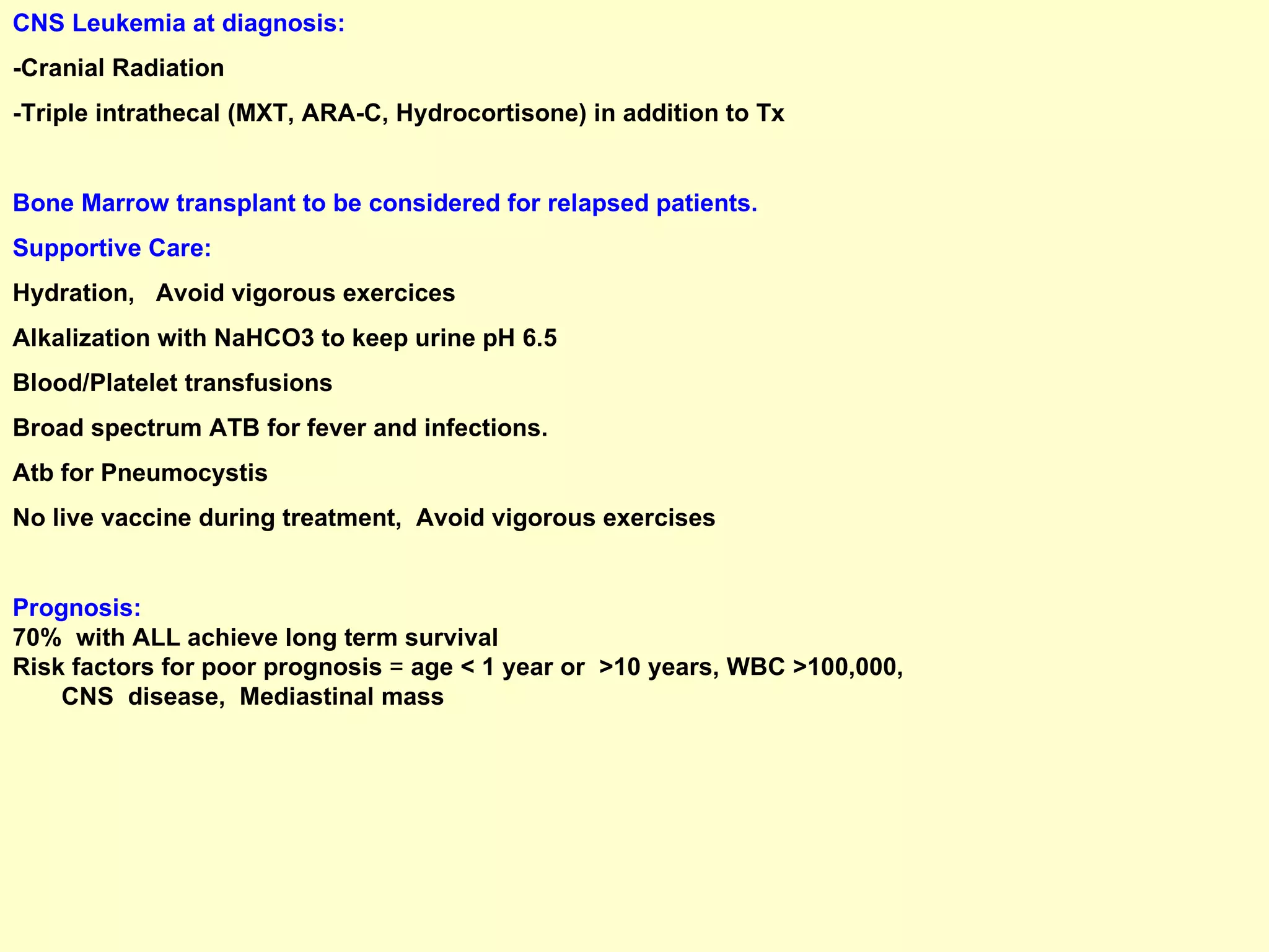 CNS Leukemia at diagnosis: -Cranial Radiation -Triple intrathecal (MXT, ARA-C, Hydrocortisone) in addition to Tx  Bone Marrow transplant to be considered for relapsed patients. Supportive Care: Hydration,  Avoid vigorous exercices Alkalization with NaHCO3 to keep urine pH 6.5 Blood/Platelet transfusions Broad spectrum ATB for fever and infections. Atb for Pneumocystis No live vaccine during treatment,  Avoid vigorous exercises Prognosis: 70%  with ALL achieve long term survival  Risk factors for poor prognosis  =  age < 1 year or  >10 years, WBC >100,000,  CNS  disease,  Mediastinal mass 