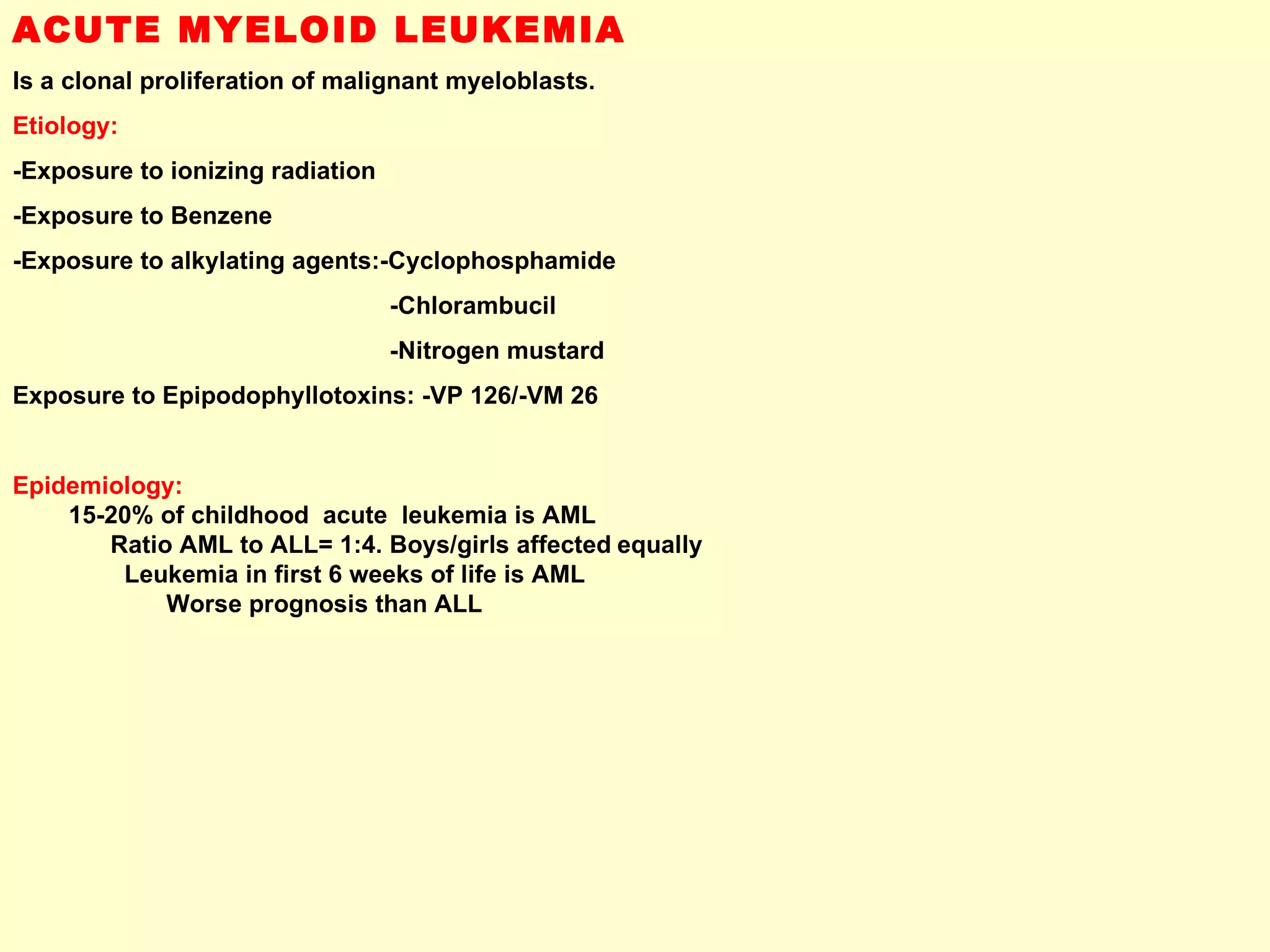 ACUTE MYELOID LEUKEMIA Is a clonal proliferation of malignant myeloblasts. Etiology: -Exposure to ionizing radiation -Exposure to Benzene -Exposure to alkylating agents:-Cyclophosphamide -Chlorambucil -Nitrogen mustard Exposure to Epipodophyllotoxins: -VP 126/-VM 26  Epidemiology:   15-20% of childhood  acute  leukemia is AML  Ratio AML to ALL= 1:4. Boys/girls affected   equally  Leukemia in first 6 weeks of life is AML  Worse prognosis than ALL 