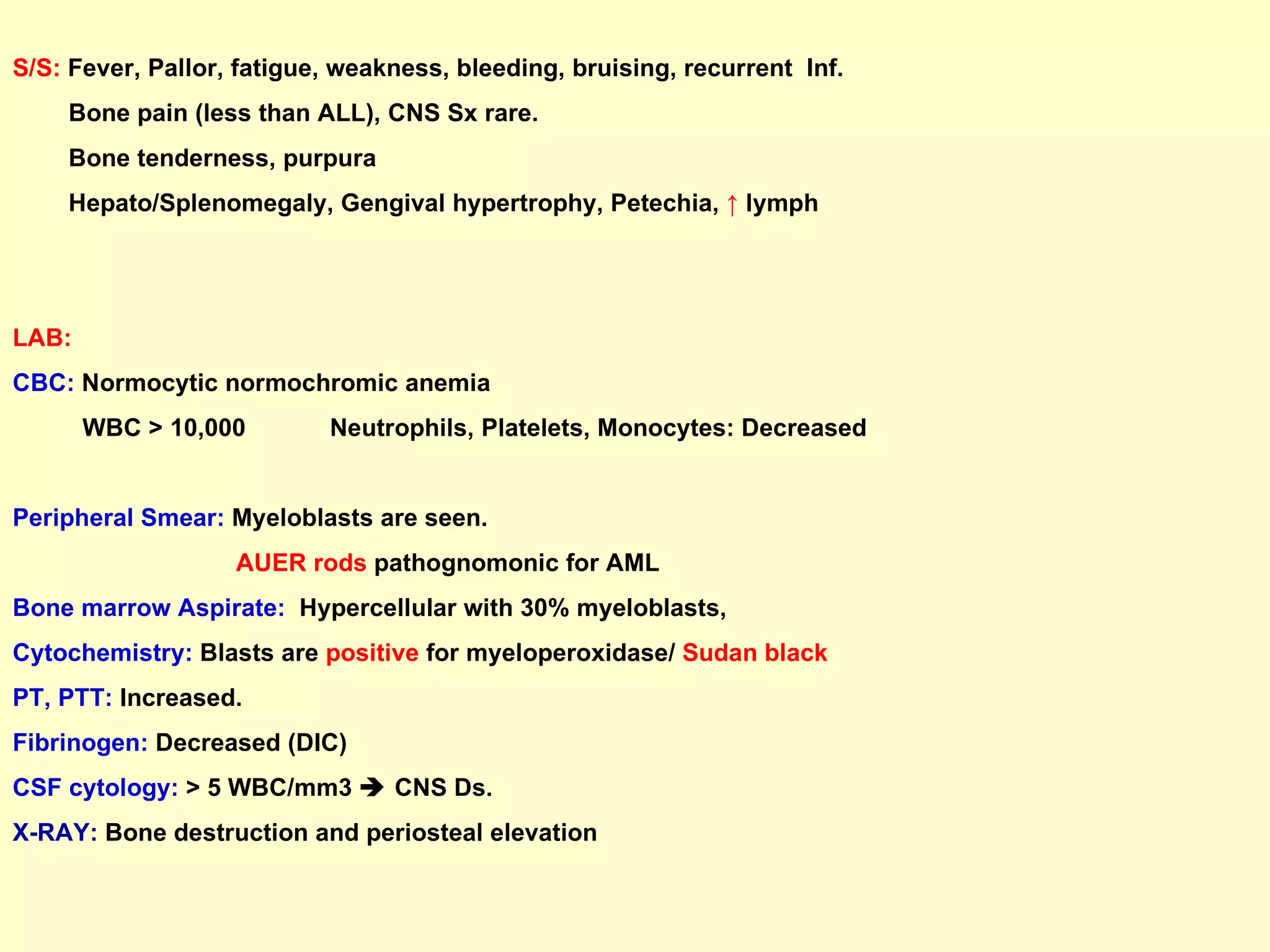 S/S:  Fever, Pallor, fatigue, weakness, bleeding, bruising, recurrent  Inf.  Bone pain (less than ALL), CNS Sx rare.  Bone tenderness, purpura Hepato/Splenomegaly, Gengival hypertrophy, Petechia,  ↑   lymph  LAB: CBC:  Normocytic normochromic anemia WBC > 10,000  Neutrophils, Platelets, Monocytes: Decreased Peripheral Smear:  Myeloblasts are seen.  AUER rods  pathognomonic for AML  Bone marrow Aspirate:   Hypercellular with 30% myeloblasts,  Cytochemistry:  Blasts are  positive  for myeloperoxidase/  Sudan black PT, PTT:  Increased.  Fibrinogen:  Decreased (DIC) CSF cytology:  > 5 WBC/mm3    CNS Ds. X-RAY:   Bone destruction and periosteal elevation   