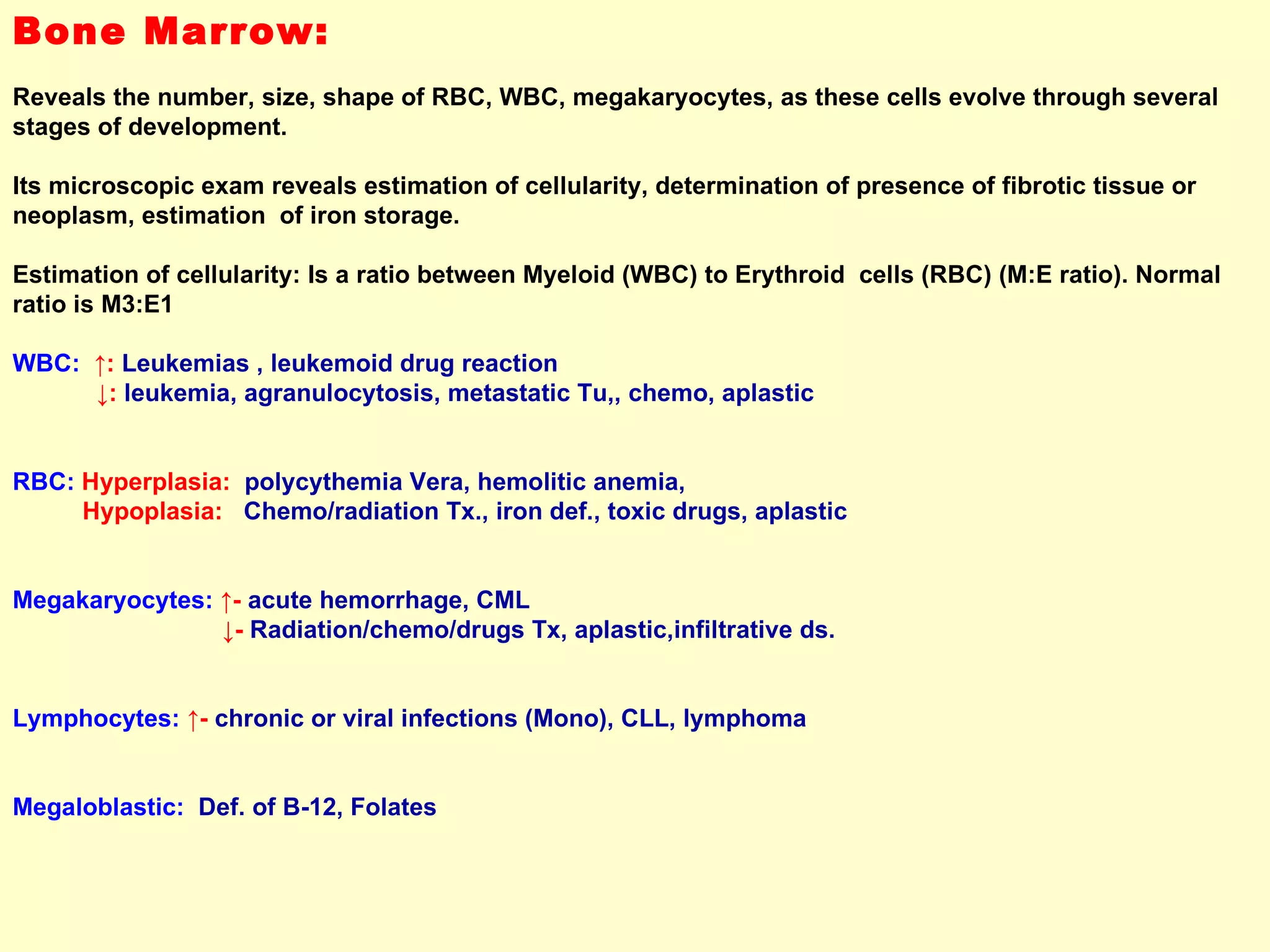 Bone Marrow:   Reveals the number, size, shape of RBC, WBC, megakaryocytes, as these cells evolve through several stages of development.  Its microscopic exam reveals estimation of cellularity, determination of presence of fibrotic tissue or neoplasm, estimation  of iron storage. Estimation of cellularity: Is a ratio between Myeloid (WBC) to Erythroid  cells (RBC) (M:E ratio). Normal ratio is M3:E1 WBC:   ↑:  Leukemias , leukemoid drug reaction ↓ :  leukemia, agranulocytosis, metastatic Tu,, chemo, aplastic  RBC:   Hyperplasia:   polycythemia Vera, hemolitic anemia,  Hypoplasia:   Chemo/radiation Tx., iron def., toxic drugs, aplastic  Megakaryocytes:   ↑ -  acute hemorrhage, CML  ↓ -  Radiation/chemo/drugs Tx, aplastic,infiltrative ds. Lymphocytes:   ↑ -  chronic or viral infections (Mono), CLL, lymphoma  Megaloblastic:   Def. of B-12, Folates 