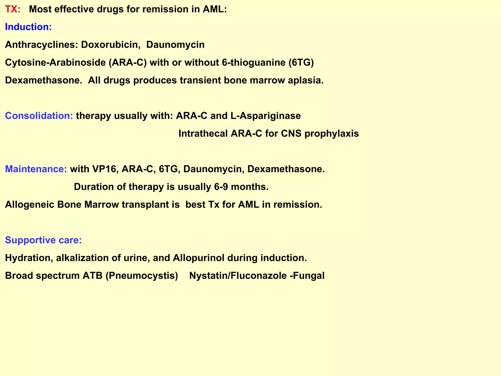 TX:  Most effective drugs for remission in AML: Induction: Anthracyclines: Doxorubicin,  Daunomycin Cytosine-Arabinoside (ARA-C) with or without 6-thioguanine (6TG) Dexamethasone.  All drugs produces transient bone marrow aplasia. Consolidation:  therapy usually with: ARA-C and L-Aspariginase Intrathecal ARA-C for CNS prophylaxis Maintenance:  with VP16, ARA-C, 6TG, Daunomycin, Dexamethasone. Duration of therapy is usually 6-9 months. Allogeneic Bone Marrow transplant is  best Tx for AML in remission. Supportive care: Hydration, alkalization of urine, and Allopurinol during induction. Broad spectrum ATB (Pneumocystis)  Nystatin/Fluconazole -Fungal  