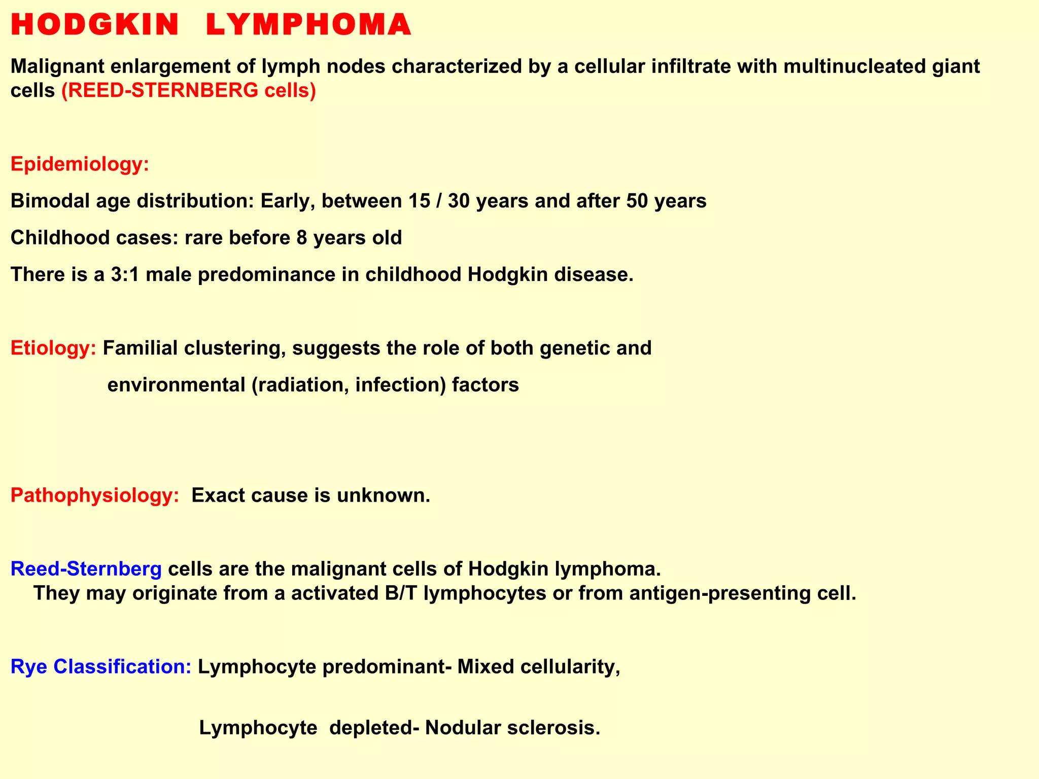 HODGKIN  LYMPHOMA Malignant enlargement of lymph nodes characterized by a cellular infiltrate with multinucleated giant cells  (REED-STERNBERG cells) Epidemiology: Bimodal age distribution: Early, between 15 / 30 years and after 50 years  Childhood cases: rare before 8 years old There is a 3:1 male predominance in childhood Hodgkin disease. Etiology:  Familial clustering, suggests the role of both genetic and  environmental (radiation, infection) factors Pathophysiology:   Exact cause is unknown.  Reed-Sternberg   cells are the malignant cells of Hodgkin lymphoma.  They may originate from a activated B/T lymphocytes or from antigen-presenting cell. Rye Classification:  Lymphocyte predominant- Mixed cellularity,  Lymphocyte  depleted- Nodular sclerosis. 