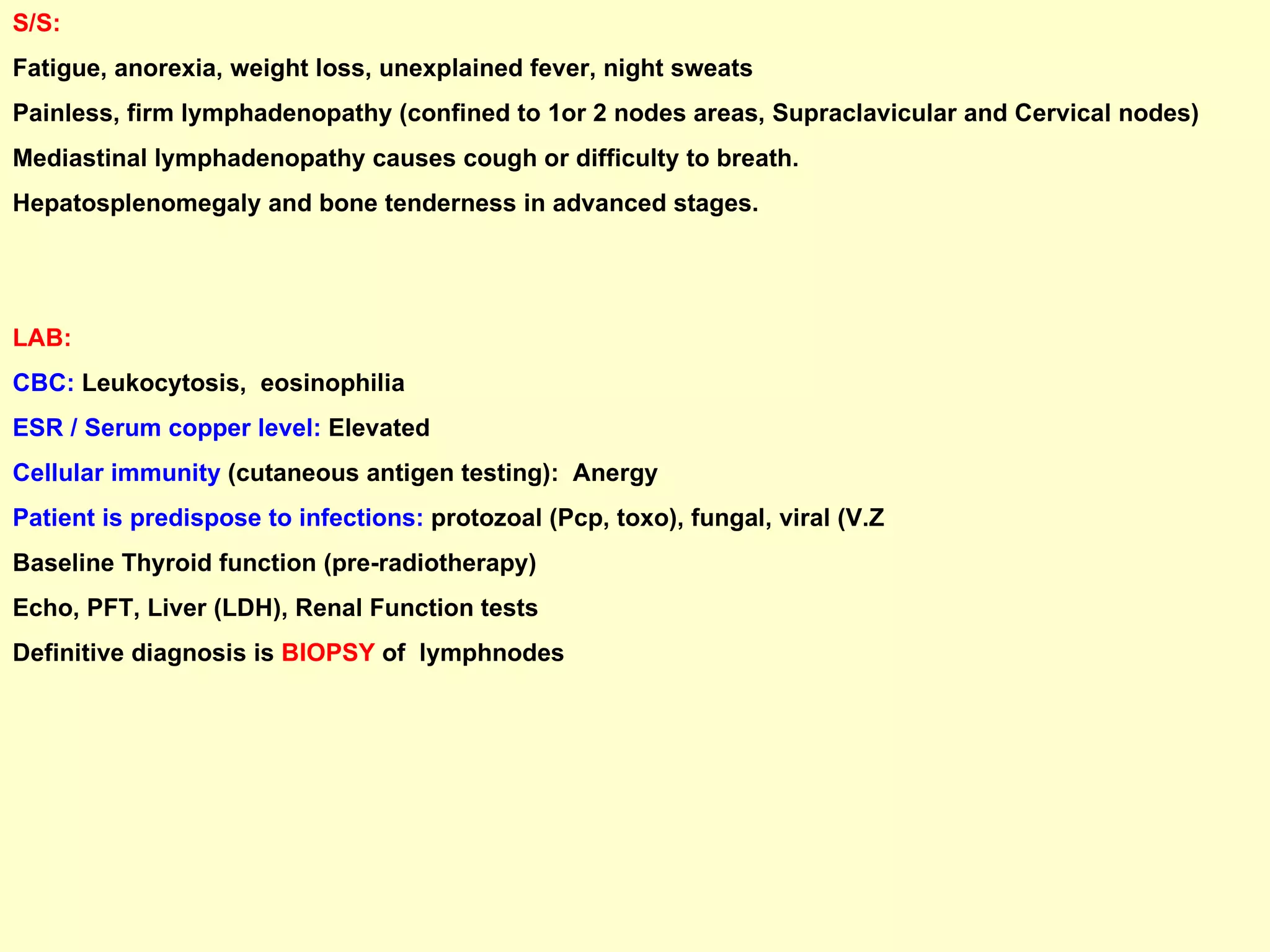 S/S:   Fatigue, anorexia, weight loss, unexplained fever, night sweats Painless, firm lymphadenopathy (confined to 1or 2 nodes areas, Supraclavicular and Cervical nodes)  Mediastinal lymphadenopathy causes cough or difficulty to breath. Hepatosplenomegaly and bone tenderness in advanced stages.  LAB:   CBC:  Leukocytosis,  eosinophilia ESR / Serum copper level:  Elevated  Cellular immunity  (cutaneous antigen testing):  Anergy  Patient is predispose to infections:  protozoal (Pcp, toxo), fungal, viral (V.Z  Baseline Thyroid function (pre-radiotherapy) Echo, PFT, Liver (LDH), Renal Function tests Definitive diagnosis is  BIOPSY  of  lymphnodes 