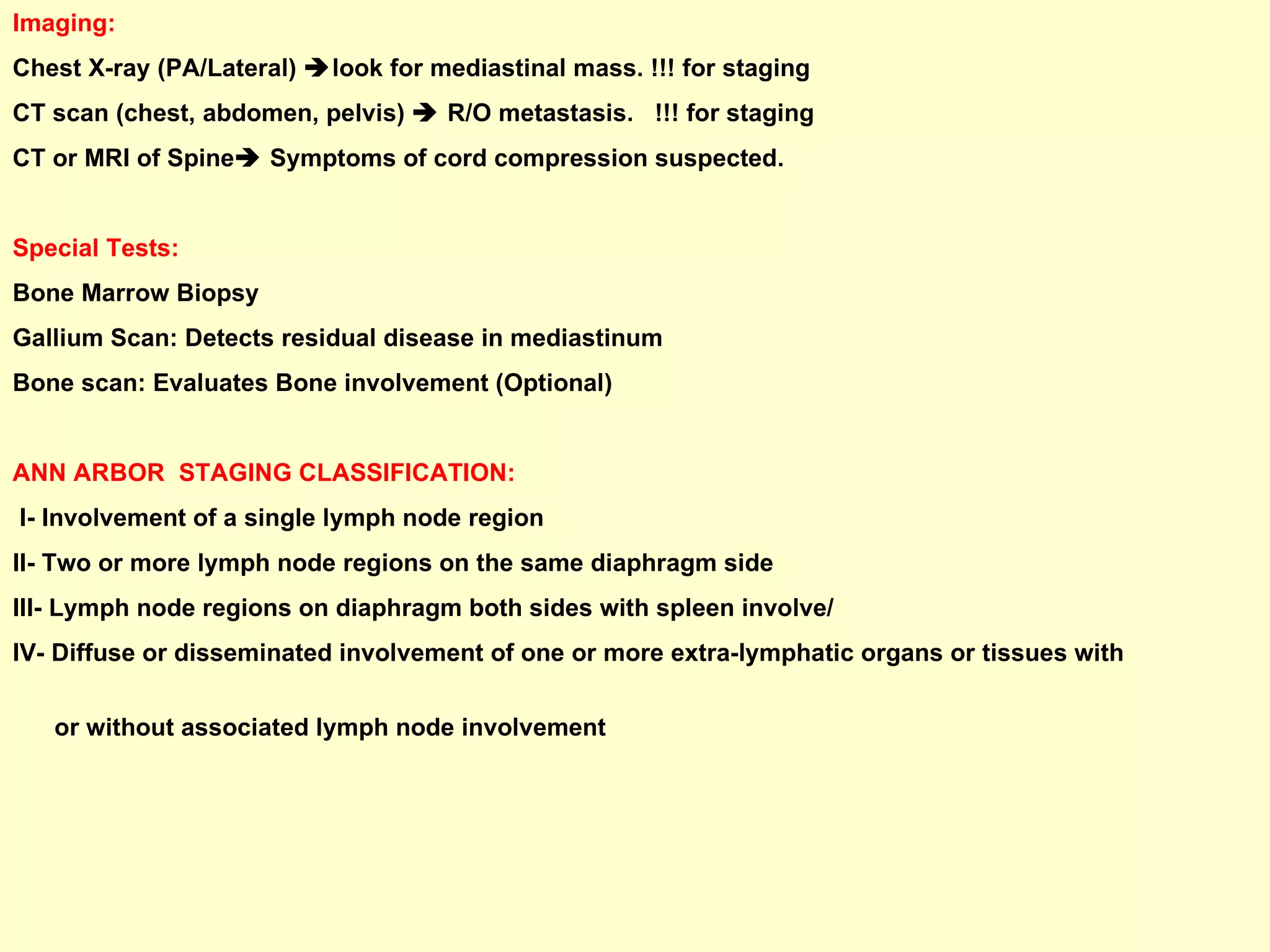 Imaging:  Chest X-ray (PA/Lateral)   look for mediastinal mass. !!! for staging CT scan (chest, abdomen, pelvis)    R/O metastasis.  !!! for staging CT or MRI of Spine   Symptoms of cord compression suspected. Special Tests: Bone Marrow Biopsy Gallium Scan: Detects residual disease in mediastinum Bone scan: Evaluates Bone involvement (Optional) ANN ARBOR  STAGING CLASSIFICATION: I- Involvement of a single lymph node region II- Two or more lymph node regions on the same diaphragm side  III- Lymph node regions on diaphragm both sides with spleen involve/  IV- Diffuse or disseminated involvement of one or more extra-lymphatic organs or tissues with  or without associated lymph node involvement 