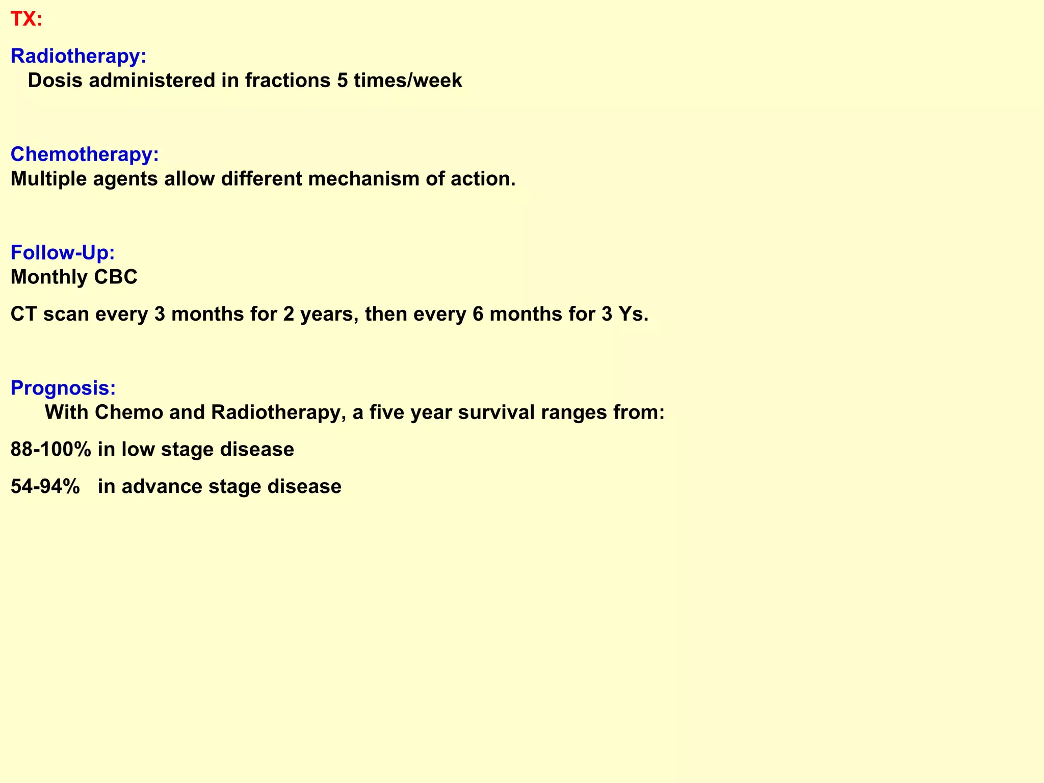 TX:  Radiotherapy:   Dosis administered in fractions 5 times/week Chemotherapy:   Multiple agents allow different mechanism of action. Follow-Up:   Monthly CBC CT scan every 3 months for 2 years, then every 6 months for 3 Ys. Prognosis:   With Chemo and Radiotherapy, a five year survival ranges from:  88-100% in low stage disease 54-94%  in advance stage disease 