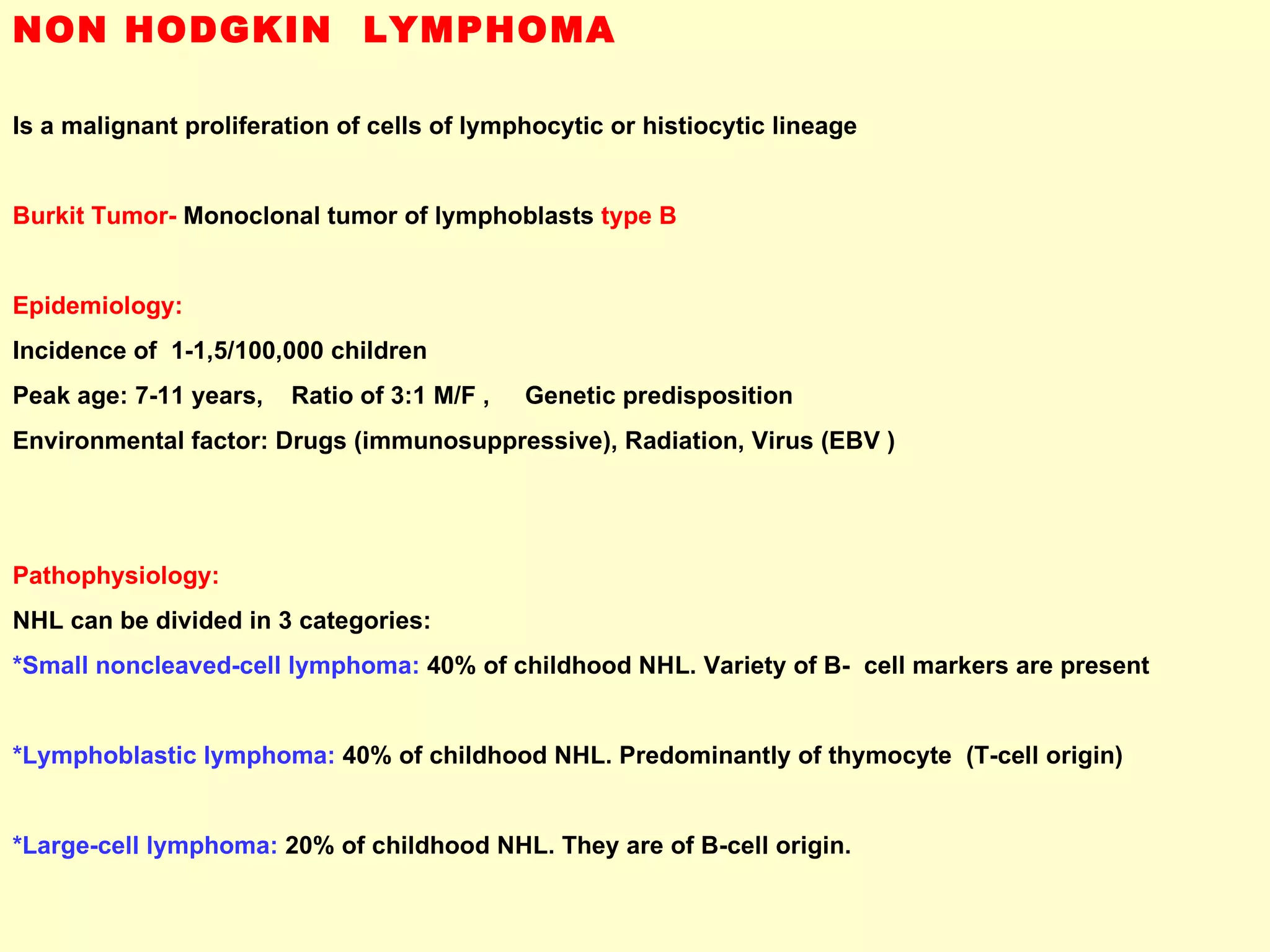 NON HODGKIN  LYMPHOMA Is a malignant proliferation of cells of lymphocytic or histiocytic lineage Burkit Tumor-  Monoclonal tumor of lymphoblasts  type B Epidemiology: Incidence of  1-1,5/100,000 children  Peak age: 7-11 years,  Ratio of 3:1 M/F ,  Genetic predisposition Environmental factor: Drugs (immunosuppressive), Radiation, Virus (EBV ) Pathophysiology: NHL can be divided in 3 categories: *Small noncleaved-cell lymphoma:  40% of childhood NHL. Variety of B-  cell markers are present *Lymphoblastic lymphoma:  40% of childhood NHL. Predominantly of thymocyte  (T-cell origin) *Large-cell lymphoma:  20% of childhood NHL. They are of B-cell origin. 