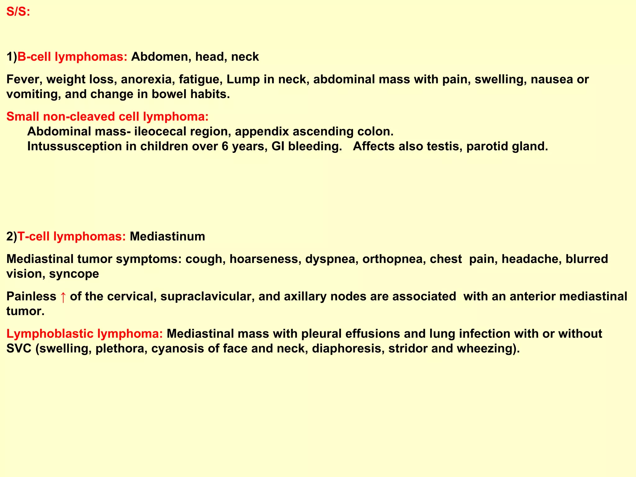 S/S:  1) B-cell lymphomas:  Abdomen, head, neck Fever, weight loss, anorexia, fatigue, Lump in neck, abdominal mass with pain, swelling, nausea or vomiting, and change in bowel habits. Small non-cleaved cell lymphoma:   Abdominal mass- ileocecal region, appendix ascending colon.  Intussusception in children over 6 years, GI bleeding.  Affects also testis, parotid gland. 2) T-cell lymphomas:  Mediastinum Mediastinal tumor symptoms: cough, hoarseness, dyspnea, orthopnea, chest  pain, headache, blurred vision, syncope Painless  ↑  of the cervical, supraclavicular, and axillary nodes are associated  with an anterior mediastinal tumor. Lymphoblastic lymphoma:   Mediastinal mass with pleural effusions and lung infection with or without SVC (swelling, plethora, cyanosis of face and neck, diaphoresis, stridor and wheezing).  