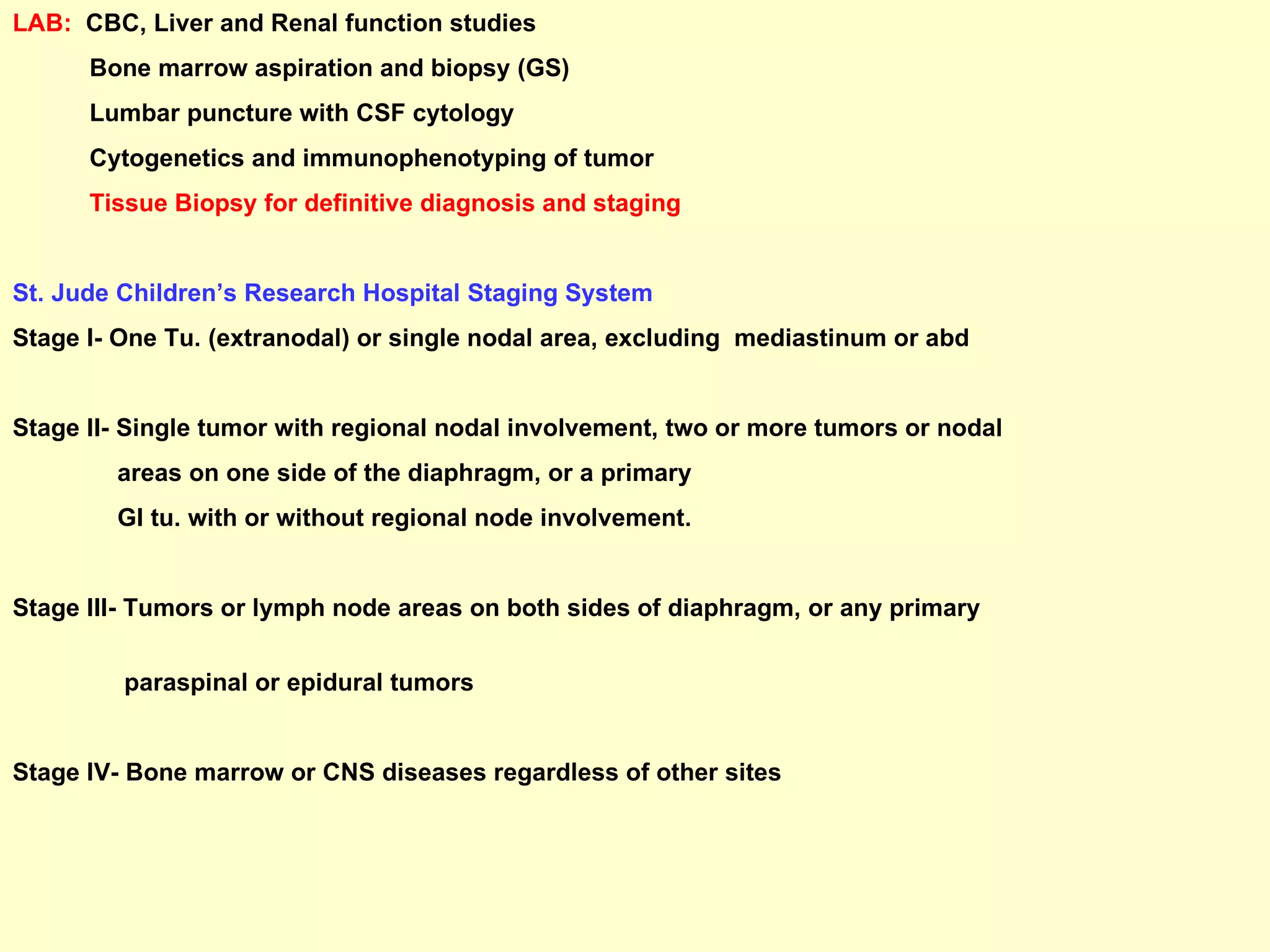 LAB:   CBC, Liver and Renal function studies Bone marrow aspiration and biopsy (GS) Lumbar puncture with CSF cytology Cytogenetics and immunophenotyping of tumor Tissue Biopsy for definitive diagnosis and staging St. Jude Children’s Research Hospital Staging System Stage I- One Tu. (extranodal) or single nodal area, excluding  mediastinum or abd Stage II- Single tumor with regional nodal involvement, two or more tumors or nodal  areas on one side of the diaphragm, or a primary  GI tu. with or without regional node involvement. Stage III- Tumors or lymph node areas on both sides of diaphragm, or any primary  paraspinal or epidural tumors Stage IV- Bone marrow or CNS diseases regardless of other sites 