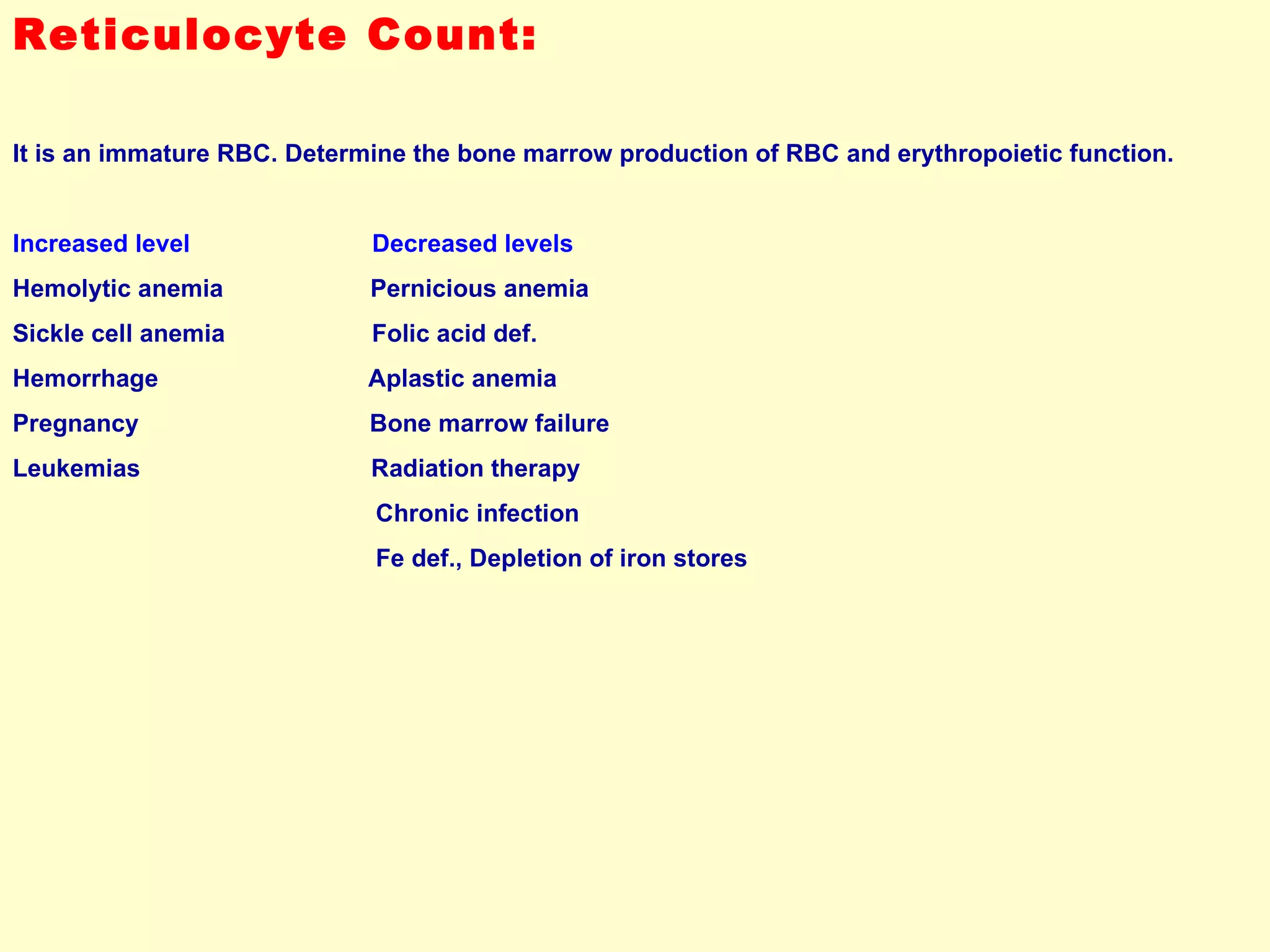 Reticulocyte Count: It is an immature RBC. Determine the bone marrow production of RBC and erythropoietic function.  Increased level  Decreased levels Hemolytic anemia  Pernicious anemia Sickle cell anemia  Folic acid def. Hemorrhage  Aplastic anemia Pregnancy  Bone marrow failure Leukemias  Radiation therapy Chronic infection Fe def., Depletion of iron stores 