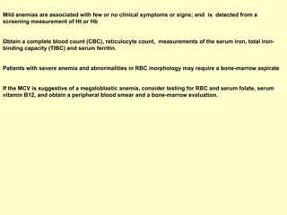 Mild anemias are associated with few or no clinical symptoms or signs; and  is  detected from a screening measurement of Ht or Hb  Obtain a complete blood count (CBC), reticulocyte count,  measurements of the serum iron, total iron-binding capacity (TIBC) and serum ferritin.  Patients with severe anemia and abnormalities in RBC morphology may require a bone-marrow aspirate  If the MCV is suggestive of a megaloblastic anemia, consider testing for RBC and serum folate, serum vitamin B12, and obtain a peripheral blood smear and a bone-marrow evaluation.   