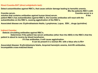 Direct Coombs-DAT (direct antiglobulin test) :  Detect autoantibodies against RBC’s, that cause cellular damage leading to hemolitic anemia.  Mix the patients RBC’s with Coombs serum.  Coombs serum is a solution that contains antibodies against human blood serum.  If the patient RBC’s has autoantibodies against RBC’s, the Coombs antibodies will react with the autoantibodies on the RBC’s, causing agglutination of the RBC’s. Associated disease are: Erythroblastosis fetalis, Lymphomas, Lupus,  EBV, , drugs (quinidine) Indirect Coombs :  Detects circulating antibodies against RBC’s.  Determines if the patient has serum antibodies (other than the ABO) in the RBC’s that the patient is about to receive by blood transfusion.  If it has antibodies, it will cause agglutination.  It can be present in a woman Rh- with a fetus who is Rh+ Associated disease: Erythroblastosis fetalis, Acquired hemolytic anemia, Anti-Rh antibodies, Incompatible cross-matched blood. 