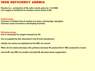 IRON DEFICIENCY ANEMIA Results in a  ↓  production of Hb, with a small, pale and  ↓  # of RBC Iron supply is insufficient to maintain normal levels of Hb. Epidemiology:  Common in children from 6 months to 2 years, and teenage  boys/girls. Common cause of anemia in developing countries  Pathophysiology: Iron is necessary for oxygen transport by Hb.  Iron is supplied by diet, absorbed in the GI tract (duodenum). Initially iron stores are depleted but the RBC are normal  When all iron stores decrease, Hb synthesis decrease    gradual fall of  RBC production in bone  marrow   new RBC are smaller and paller   decrease tissue oxygenation. 