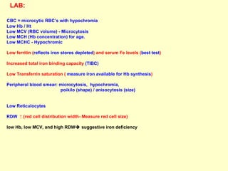 LAB:   CBC = microcytic RBC’s with hypochromia Low Hb / Ht Low MCV (RBC volume) - Microcytosis Low MCH (Hb concentration) for age. Low MCHC - Hypochromic Low ferritin ( reflects iron stores depleted ) and serum Fe levels ( best test )  Increased total iron binding capacity  (TIBC) Low Transferrin saturation (  measure iron available for Hb synthesis ) Peripheral blood smear: microcytosis,  hypochromia,  poikilo (shape) / anisocytosis (size)  Low Reticulocytes  RDW  ↑ (red cell distribution width- Measure red cell size)  low Hb, low MCV, and high RDW   suggestive iron deficiency  