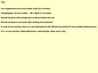 TX:   Iron supplement as ferrous sulfate orally for 6 months.  5-6mg/kg/day  ferrous sulfate.  ↑  Hb 1.0g/dl in 3-4 weeks.  Should be given with orange juice to absorb better the iron.  Should increase in one week after starting oral treatment. In case of iron toxicity, there is a new alternative to the efficient but painful IV iron chelator deferoxamine. It is  an oral solution called deferasirox, name Exjade, taken once a day.  