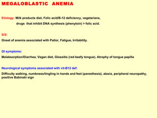 MEGALOBLASTIC  ANEMIA Etiology:  Milk products diet, Folic acid/B-12 deficiency, vegetarians,  drugs  that inhibit DNA synthesis (phenytoin) > folic acid.   S/S:   Onset of anemia associated with Pallor, Fatigue, Irritability. GI symptoms:   Malabsorption/Diarrhea, Vegan diet, Glossitis (red beefy tongue), Atrophy of tongue papilla  Neurological symptoms associated with vit-B12 def:   Difficulty walking, numbness/tingling in hands and feet (paresthesia), ataxia, peripheral neuropathy, positive Babinski sign  