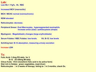 Lab:   Low  Hb < 11g%,  Ht,  RBC Increased  MCV (macrocitic) MCH / MCHC  normal (normochronic) RDW  elevated Reticulocytes-  decrease.  Peripheral Smear:  Oval Macrocytes,  hypersegmented neutrophils Increase aniso (size) / poikilocytosis (shape) Myelogram:   Megaloblastic changes (large erythroblasts)  Serum Folates / RBC Folates:  low levels.  Vit. B-12:  low levels Schilling test:  B-12 absorption, measuring urinary excretion Increase  LDH Tx:   Folic Acid- 1-5mg PO daily  for 3  B-12  25-100mg IM daily  Citrus fruits:  Vit-C (transform folic acid in its active form) Diet rich in folates:  green vegetables, meat (liver) Reticulocytes  ↑  in 2 weeks of therapy. failing to ↑ in 2 months, check Dx. 
