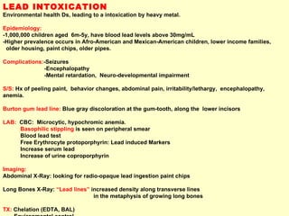 LEAD INTOXICATION Environmental health Ds, leading to a intoxication by heavy metal.  Epidemiology:   -1,000,000 children aged  6m-5y, have blood lead levels above 30mg/mL  -Higher prevalence occurs in Afro-American and Mexican-American children, lower income families,  older housing, paint chips, older pipes. Complications: -Seizures -Encephalopathy -Mental retardation,  Neuro-developmental impairment S/S:  Hx of peeling paint,  behavior changes, abdominal pain, irritability/lethargy,  encephalopathy, anemia. Burton gum lead line:  Blue gray discoloration at the gum-tooth, along the  lower incisors LAB:  CBC:  Microcytic, hypochromic anemia.  Basophilic stippling  is seen on peripheral smear Blood lead test Free Erythrocyte protoporphyrin: Lead induced Markers Increase serum lead Increase of urine coproporphyrin Imaging:  Abdominal X-Ray: looking for radio-opaque lead ingestion paint chips  Long Bones X-Ray:  “Lead lines”  increased density along transverse lines  in the metaphysis of growing long bones TX:  Chelation (EDTA, BAL) Environmental control 