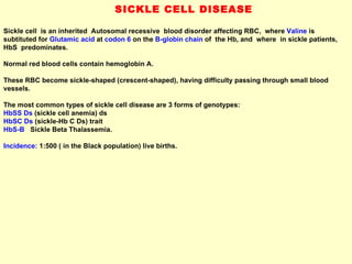 SICKLE CELL DISEASE Sickle cell  is an inherited  Autosomal recessive  blood disorder affecting RBC,  where  Valine   is subtituted for  Glutamic acid  at  codon 6  on the  B-globin chain  of  the Hb, and  where  in sickle patients, HbS  predominates.  Normal red blood cells contain hemoglobin A.  These RBC become sickle-shaped (crescent-shaped), having difficulty passing through small blood vessels.  The most common types of sickle cell disease are 3 forms of genotypes:  HbSS Ds  (sickle cell anemia) ds  HbSC Ds  (sickle-Hb C Ds) trait  HbS-B   Sickle Beta Thalassemia.  Incidence:  1:500 ( in the Black population) live births. 