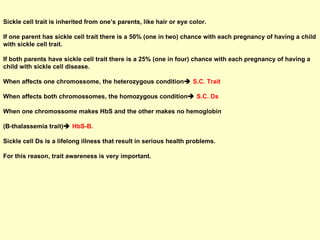 Sickle cell trait is inherited from one’s parents, like hair or eye color.  If one parent has sickle cell trait there is a 50% (one in two) chance with each pregnancy of having a child with sickle cell trait. If both parents have sickle cell trait there is a 25% (one in four) chance with each pregnancy of having a child with sickle cell disease.  When affects one chromossome, the heterozygous condition    S.C. Trait When affects both chromossomes, the homozygous condition    S.C. Ds When one chromossome makes HbS and the other makes no hemoglobin  (B-thalassemia trait)    HbS-B. Sickle cell Ds is a lifelong illness that result in serious health problems.  For this reason, trait awareness is very important. 