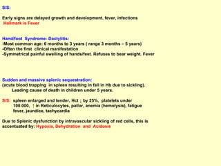 S/S:  Early signs are delayed growth and development, fever, infections Hallmark is Fever   Hand/foot  Syndrome- Dactylitis:   -Most common age: 6 months to 3 years ( range 3 months – 5 years) -Often the first  clinical manifestation -Symmetrical painful swelling of hands/feet. Refuses to bear weight. Fever Sudden and massive splenic sequestration:   (acute blood trapping  in spleen resulting in fall in Hb due to sickling).  Leading cause of death in children under 5 years.  S/S:   spleen enlarged and tender, Hct ↓ by 25%,  platelets under  100.000,  ↑ in Reticulocytes, pallor, anemia (hemolysis), fatigue fever, jaundice, tachycardia Due to Splenic dysfunction by intravascular sickling of red cells, this is  accentuated by:  Hypoxia, Dehydration  and  Acidosis 