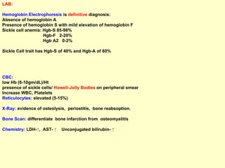 LAB: Hemoglobin Electrophoresis  is  definitive  diagnosis: Absence of hemoglobin A  Presence of hemoglobin S with mild elevation of hemoglobin F Sickle cell anemia: Hgb-S 85-98% Hgb-F  2-20% Hgb A2  0-2%  Sickle Cell trait has Hgb-S of 40% and Hgb-A of 60% CBC:  low Hb (6-10gm/dL)/Ht  presence of sickle cells/  Howell-Jolly Bodies  on peripheral smear Increase WBC, Platelets Reticulocytes:  elevated (5-15%)  X-Ray:  evidence of osteolysis,  periostitis,  bone reabsoption. Bone Scan:  differentiate  bone infarction from  osteomyelitis Chemistry:  LDH- ↑ ,  AST-  ↑  Unconjugated bilirubin-  ↑ 