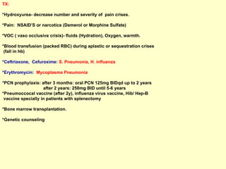 TX:  * Hydroxyurea- decrease number and severity of  pain crises.  *Pain:  NSAID’S or narcotics (Demerol or Morphine Sulfate)  *VOC ( vaso occlusive crisis)- fluids (Hydration), Oxygen, warmth. *Blood transfusion (packed RBC) during aplastic or sequestration crises  (fall in hb)  *Ceftriaxone,  Cefuroxime:  S. Pneumonia, H. influenza *Erythromycin:  Mycoplasma Pneumonia * PCN prophylaxis: after 3 months: oral PCN 125mg BIDqd up to 2 years  after 2 years: 250mg BID until 5-6 years *Pneumoccocal vaccine (after 2y), influenza virus vaccine, Hib/ Hep-B  vaccine specially in patients with splenectomy *Bone marrow transplantation.  *Genetic counseling 