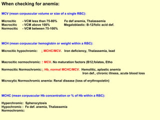 When checking for anemia: MCV (mean corpuscular volume or size of a single RBC):  Microcitic  - VCM less than 75-80%  Fe def anemia, Thalassemia Macrocitic  - VCM above 100%  Megaloblastic: B-12/folic acid def. Normocitic  - VCM between 75-100% MCH (mean corpuscular hemoglobin or weight within a RBC): Microcitic hypochromic:   ↓ MCHC/MCV .  Iron deficiency, Thalassemia, lead  Macrocitic normochromic:  ↑ MCV . No maturation factors (B12,folates, Etho  Normocitic Normochromic: ↓ Hb, normal MCHC/MCV.  Hemolitic, aplastic anemia Iron def., chronic illness, acute blood loss  Microcytic Normochromic anemia: Renal disease (loss of erythropoietin) MCHC (mean corpuscular Hb concentration or % of Hb within a RBC):  Hyperchromic:  Spherocytosis Hypochromic :  Fe def. anemia, Thalassemia Normochromic: 