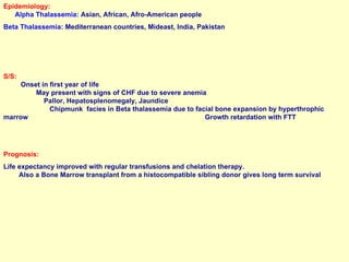 Epidemiology:   Alpha Thalassemia:  Asian, African, Afro-American people Beta Thalassemia:  Mediterranean countries, Mideast, India, Pakistan S/S:   Onset in first year of life  May present with signs of CHF due to severe anemia  Pallor, Hepatosplenomegaly, Jaundice  Chipmunk  facies in Beta thalassemia due to facial bone expansion by hyperthrophic  marrow  Growth retardation with FTT Prognosis:  Life expectancy improved with regular transfusions and chelation therapy.  Also a Bone Marrow transplant from a histocompatible sibling donor gives long term survival 