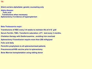 TX:   Silent carriers alpha/beta: genetic counseling only Alpha disease:  Folic acid  Transfusions when necessary  Splenectomy if evidence of hypersplenism Beta Thalassemia major:  Transfusions of RBC every 3-4 weeks to maintain Hb at 9-10  g/dl Serum Ferritin, TIBC, Transferrin saturation, LFT:  test every 3 months. Chelation therapy with Desferroxamine , avoiding iron overload Splenectomy if transfusion require more than 200 ml/kg/year Folic acid daily Penicillin prophylaxis to all splenectomised patients Pneumococcal/HIB vaccine prior to splenectomy Bone Marrow transplantation using sibling donor 