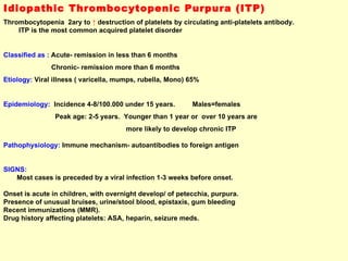 Idiopathic Thrombocytopenic Purpura (ITP) Thrombocytopenia  2ary to  ↑   destruction of platelets by circulating anti-platelets antibody.  ITP is the most common acquired platelet disorder  Classified as :  Acute- remission in less than 6 months Chronic- remission more than 6 months Etiology:  Viral illness ( varicella, mumps, rubella, Mono) 65%  Epidemiology:   Incidence 4-8/100.000 under 15 years.  Males=females Peak age: 2-5 years.  Younger than 1 year or  over 10 years are  more likely to develop chronic ITP Pathophysiology:  Immune mechanism- autoantibodies to foreign antigen  SIGNS:  Most cases is preceded by a viral infection 1-3 weeks before onset.  Onset is acute in children, with overnight develop/ of petecchia, purpura. Presence of unusual bruises, urine/stool blood, epistaxis, gum bleeding  Recent immunizations (MMR). Drug history affecting platelets: ASA, heparin, seizure meds. 