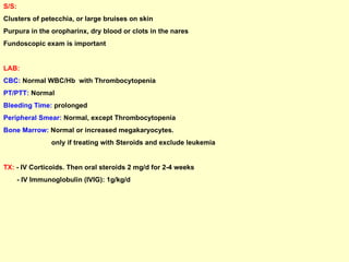 S/S:   Clusters of petecchia, or large bruises on skin Purpura in the oropharinx, dry blood or clots in the nares Fundoscopic exam is important LAB: CBC:  Normal WBC/Hb  with Thrombocytopenia PT/PTT:  Normal Bleeding Time:  prolonged Peripheral Smear:  Normal, except Thrombocytopenia Bone Marrow:  Normal or increased megakaryocytes. only if treating with Steroids and exclude leukemia TX:  - IV Corticoids. Then oral steroids 2 mg/d for 2-4 weeks - IV Immunoglobulin (IVIG): 1g/kg/d 