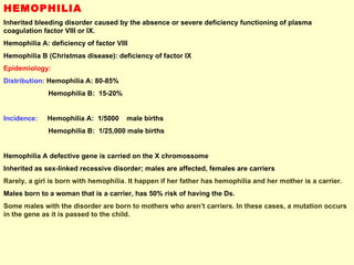 HEMOPHILIA Inherited bleeding disorder caused by the absence or severe deficiency functioning of plasma coagulation factor VIII or IX. Hemophilia A: deficiency of factor VIII Hemophilia B (Christmas disease): deficiency of factor IX Epidemiology: Distribution:  Hemophilia A: 80-85% Hemophilia B:  15-20% Incidence:   Hemophilia A:  1/5000  male births Hemophilia B:  1/25,000 male births Hemophilia A defective gene is carried on the X chromossome Inherited as sex-linked recessive disorder; males are affected, females are carriers Rarely, a girl is born with hemophilia. It happen if her father has hemophilia and her mother is a carrier.  Males born to a woman that is a carrier, has 50% risk of having the Ds. Some males with the disorder are born to mothers who aren’t carriers. In these cases, a mutation occurs in the gene as it is passed to the child. 