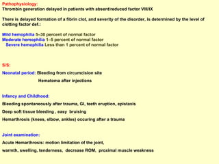 Pathophysiology: Thrombin generation delayed in patients with absent/reduced factor VIII/IX  There is delayed formation of a fibrin clot, and severity of the disorder, is determined by the level of clotting factor def.: Mild hemophilia  5–30 percent of normal factor  Moderate hemophilia  1–5 percent of normal factor  Severe hemophilia  Less than 1 percent of normal factor S/S: Neonatal period:  Bleeding from circumcision site Hematoma after injections Infancy and Childhood: Bleeding spontaneously after trauma, GI, teeth eruption, epistaxis Deep soft tissue bleeding , easy  bruising  Hemarthrosis (knees, elbow, ankles) occuring after a trauma  Joint examination:   Acute Hemarthrosis: motion limitation of the joint,  warmth, swelling, tenderness,  decrease ROM,  proximal muscle weakness  