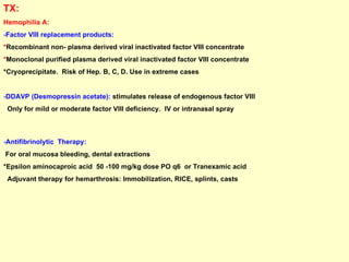 TX:  Hemophilia A:   - Factor VIII replacement products: * Recombinant non- plasma derived viral inactivated factor VIII concentrate  * Monoclonal purified plasma derived viral inactivated factor VIII concentrate *Cryoprecipitate.  Risk of Hep. B, C, D. Use in extreme cases - DDAVP (Desmopressin acetate):  stimulates release of endogenous factor VIII  Only for mild or moderate factor VIII deficiency.  IV or intranasal spray  - Antifibrinolytic  Therapy:   For oral mucosa bleeding, dental extractions *Epsilon aminocaproic acid  50 -100 mg/kg dose PO q6  or Tranexamic acid Adjuvant therapy for hemarthrosis: Immobilization, RICE, splints, casts  