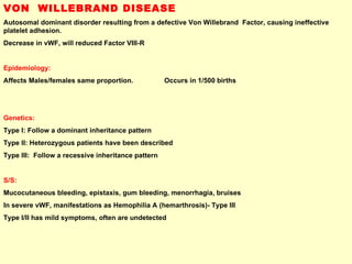 VON  WILLEBRAND DISEASE Autosomal dominant disorder resulting from a defective Von Willebrand  Factor, causing ineffective platelet adhesion.  Decrease in vWF, will reduced Factor VIII-R  Epidemiology: Affects Males/females same proportion.  Occurs in 1/500 births Genetics:   Type I: Follow a dominant inheritance pattern Type II: Heterozygous patients have been described Type III:  Follow a recessive inheritance pattern S/S:   Mucocutaneous bleeding, epistaxis, gum bleeding, menorrhagia, bruises In severe vWF, manifestations as Hemophilia A (hemarthrosis)- Type III Type I/II has mild symptoms, often are undetected  
