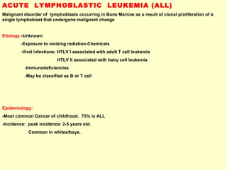 ACUTE  LYMPHOBLASTIC  LEUKEMIA (ALL) Malignant disorder of  lymphoblasts occurring in Bone Marrow as a result of clonal proliferation of a single lymphoblast that undergone malignant change Etiology: -Unknown -Exposure to ionizing radiation-Chemicals  -Viral infections: HTLV I associated with adult T cell leukemia HTLV II associated with hairy cell leukemia -Immunodeficiencies -May be classified as B or T cell Epidemiology: -Most common Cancer of childhood.  75% is ALL -Incidence:  peak incidence: 2-5 years old.  Common in whites/boys. 