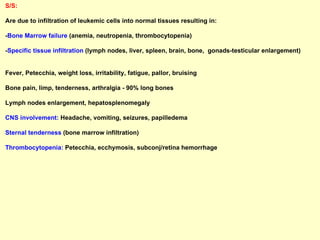 S/S:   Are due to infiltration of leukemic cells into normal tissues resulting in: - Bone Marrow failure  (anemia, neutropenia, thrombocytopenia) - Specific tissue infiltration  (lymph nodes, liver, spleen, brain, bone,  gonads-testicular enlargement)  Fever, Petecchia, weight loss, irritability, fatigue, pallor, bruising  Bone pain, limp, tenderness, arthralgia - 90% long bones Lymph nodes enlargement, hepatosplenomegaly CNS involvement:  Headache, vomiting, seizures, papilledema  Sternal tenderness  (bone marrow infiltration) Thrombocytopenia:  Petecchia, ecchymosis, subconj/retina hemorrhage   
