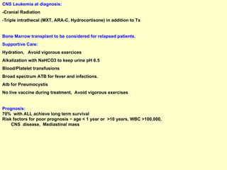 CNS Leukemia at diagnosis: -Cranial Radiation -Triple intrathecal (MXT, ARA-C, Hydrocortisone) in addition to Tx  Bone Marrow transplant to be considered for relapsed patients. Supportive Care: Hydration,  Avoid vigorous exercices Alkalization with NaHCO3 to keep urine pH 6.5 Blood/Platelet transfusions Broad spectrum ATB for fever and infections. Atb for Pneumocystis No live vaccine during treatment,  Avoid vigorous exercises Prognosis: 70%  with ALL achieve long term survival  Risk factors for poor prognosis  =  age < 1 year or  >10 years, WBC >100,000,  CNS  disease,  Mediastinal mass 