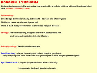 HODGKIN  LYMPHOMA Malignant enlargement of lymph nodes characterized by a cellular infiltrate with multinucleated giant cells  (REED-STERNBERG cells) Epidemiology: Bimodal age distribution: Early, between 15 / 30 years and after 50 years  Childhood cases: rare before 8 years old There is a 3:1 male predominance in childhood Hodgkin disease. Etiology:  Familial clustering, suggests the role of both genetic and  environmental (radiation, infection) factors Pathophysiology:   Exact cause is unknown.  Reed-Sternberg   cells are the malignant cells of Hodgkin lymphoma.  They may originate from a activated B/T lymphocytes or from antigen-presenting cell. Rye Classification:  Lymphocyte predominant- Mixed cellularity,  Lymphocyte  depleted- Nodular sclerosis. 