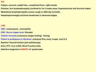 S/S:   Fatigue, anorexia, weight loss, unexplained fever, night sweats Painless, firm lymphadenopathy (confined to 1or 2 nodes areas, Supraclavicular and Cervical nodes)  Mediastinal lymphadenopathy causes cough or difficulty to breath. Hepatosplenomegaly and bone tenderness in advanced stages.  LAB:   CBC:  Leukocytosis,  eosinophilia ESR / Serum copper level:  Elevated  Cellular immunity  (cutaneous antigen testing):  Anergy  Patient is predispose to infections:  protozoal (Pcp, toxo), fungal, viral (V.Z  Baseline Thyroid function (pre-radiotherapy) Echo, PFT, Liver (LDH), Renal Function tests Definitive diagnosis is  BIOPSY  of  lymphnodes 