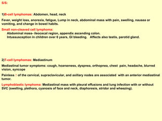 S/S:  1) B-cell lymphomas:  Abdomen, head, neck Fever, weight loss, anorexia, fatigue, Lump in neck, abdominal mass with pain, swelling, nausea or vomiting, and change in bowel habits. Small non-cleaved cell lymphoma:   Abdominal mass- ileocecal region, appendix ascending colon.  Intussusception in children over 6 years, GI bleeding.  Affects also testis, parotid gland. 2) T-cell lymphomas:  Mediastinum Mediastinal tumor symptoms: cough, hoarseness, dyspnea, orthopnea, chest  pain, headache, blurred vision, syncope Painless  ↑  of the cervical, supraclavicular, and axillary nodes are associated  with an anterior mediastinal tumor. Lymphoblastic lymphoma:   Mediastinal mass with pleural effusions and lung infection with or without SVC (swelling, plethora, cyanosis of face and neck, diaphoresis, stridor and wheezing).  