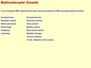 Reticulocyte Count: It is an immature RBC. Determine the bone marrow production of RBC and erythropoietic function.  Increased level  Decreased levels Hemolytic anemia  Pernicious anemia Sickle cell anemia  Folic acid def. Hemorrhage  Aplastic anemia Pregnancy  Bone marrow failure Leukemias  Radiation therapy Chronic infection Fe def., Depletion of iron stores 