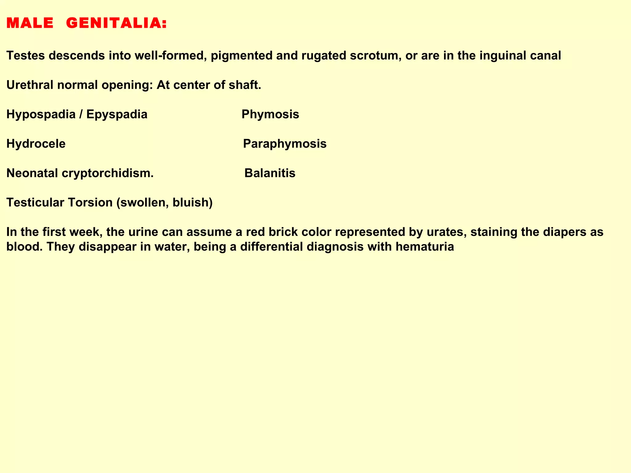 MALE  GENITALIA:  Testes descends into well-formed, pigmented and rugated scrotum, or are in the inguinal canal Urethral normal opening: At center of shaft. Hypospadia / Epyspadia  Phymosis Hydrocele  Paraphymosis Neonatal cryptorchidism.  Balanitis Testicular Torsion (swollen, bluish) In the first week, the urine can assume a red brick color represented by urates, staining the diapers as blood. They disappear in water, being a differential diagnosis with hematuria 