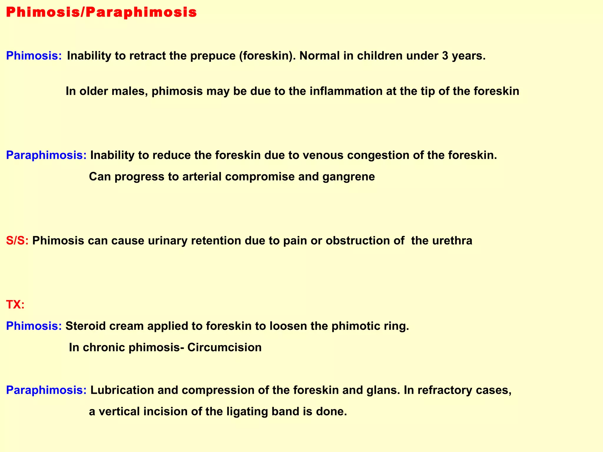 Phimosis/Paraphimosis Phimosis:   Inability to retract the prepuce (foreskin). Normal in children under 3 years.  In older males, phimosis may be due to the inflammation at the tip of the foreskin Paraphimosis:  Inability to reduce the foreskin due to venous congestion of the foreskin.  Can progress to arterial compromise and gangrene S/S:  Phimosis can cause urinary retention due to pain or obstruction of  the urethra TX:   Phimosis:  Steroid cream applied to foreskin to loosen the phimotic ring.  In chronic phimosis- Circumcision Paraphimosis:  Lubrication and compression of the foreskin and glans. In refractory cases,  a vertical incision of the ligating band is done. 