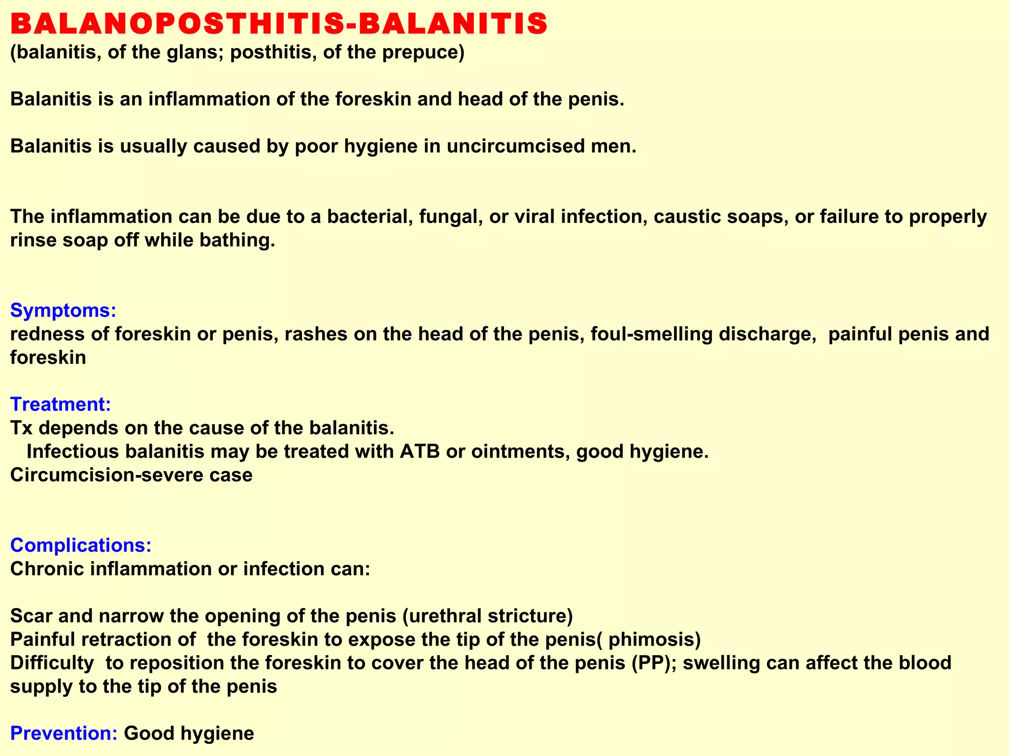 BALANOPOSTHITIS-BALANITIS  (balanitis, of the glans; posthitis, of the prepuce)   Balanitis is an inflammation of the foreskin and head of the penis.  Balanitis is usually caused by poor hygiene in uncircumcised men.  The inflammation can be due to a bacterial, fungal, or viral infection, caustic soaps, or failure to properly rinse soap off while bathing.  Symptoms:      redness of foreskin or penis, rashes on the head of the penis, foul-smelling discharge,  painful penis and foreskin  Treatment:      Tx depends on the cause of the balanitis.  Infectious balanitis may be treated with ATB or ointments, good hygiene.  Circumcision-severe case  Complications:      Chronic inflammation or infection can: Scar and narrow the opening of the penis (urethral stricture)  Painful retraction of  the foreskin to expose the tip of the penis( phimosis)  Difficulty  to reposition the foreskin to cover the head of the penis (PP); swelling can affect the blood supply to the tip of the penis  Prevention:  Good hygiene  