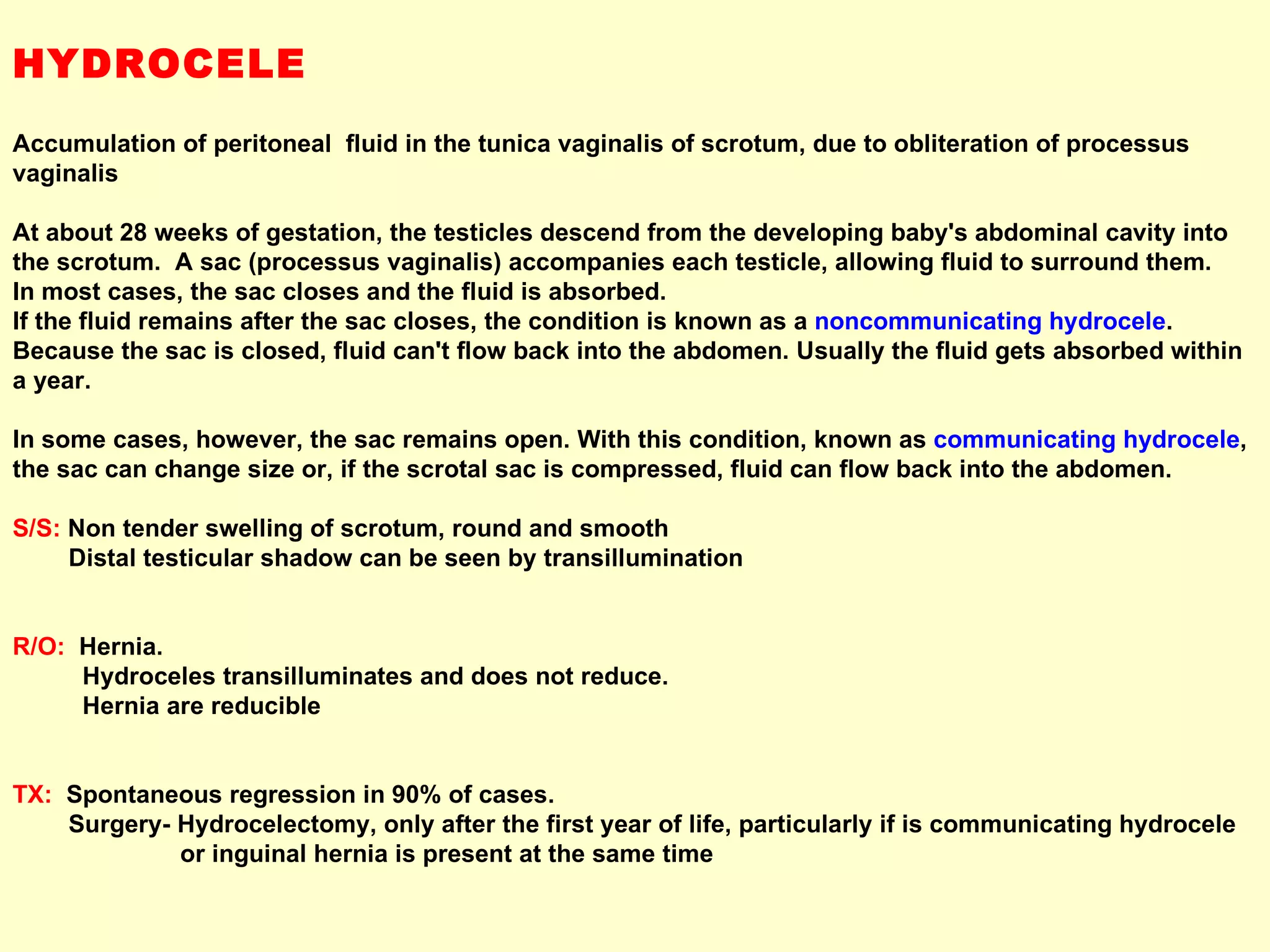 HYDROCELE Accumulation of peritoneal  fluid in the tunica vaginalis of scrotum, due to obliteration of processus vaginalis At about 28 weeks of gestation, the testicles descend from the developing baby's abdominal cavity into the scrotum.  A sac (processus vaginalis) accompanies each testicle, allowing fluid to surround them.  In most cases, the sac closes and the fluid is absorbed.  If the fluid remains after the sac closes, the condition is known as a  noncommunicating hydrocele .  Because the sac is closed, fluid can't flow back into the abdomen. Usually the fluid gets absorbed within a year.  In some cases, however, the sac remains open. With this condition, known as  communicating hydrocele , the sac can change size or, if the scrotal sac is compressed, fluid can flow back into the abdomen.   S/S:   Non tender swelling of scrotum, round and smooth Distal testicular shadow can be seen by transillumination R/O:   Hernia. Hydroceles transilluminates and does not reduce. Hernia are reducible TX:   Spontaneous regression in 90% of cases. Surgery- Hydrocelectomy, only after the first year of life, particularly if is communicating hydrocele or inguinal hernia is present at the same time 